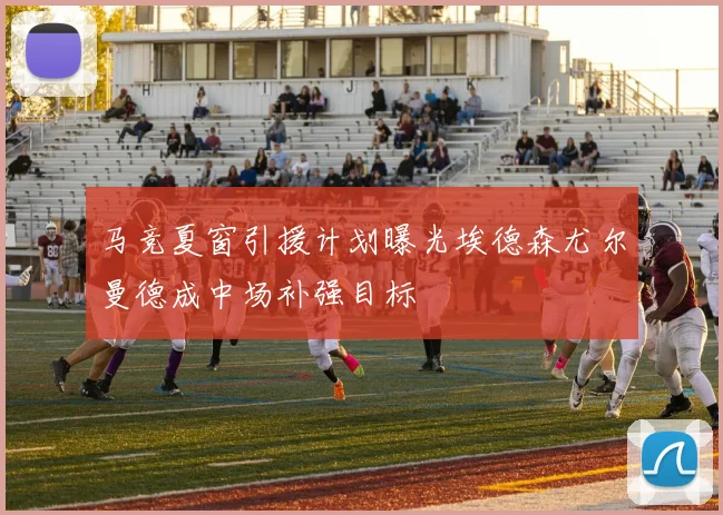 马竞夏窗引援计划曝光埃德森尤尔曼德成中场补强目标