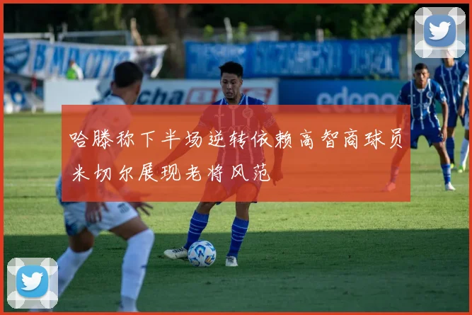 哈滕称下半场逆转依赖高智商球员米切尔展现老将风范