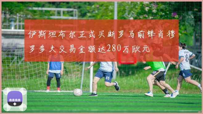 伊斯坦布尔正式买断罗马前锋肖穆罗多夫交易金额达280万欧元
