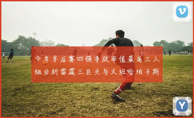 今年季后赛四强净效率值最高三人组分析雷霆三巨头与文班哈珀卡斯尔的表现对比