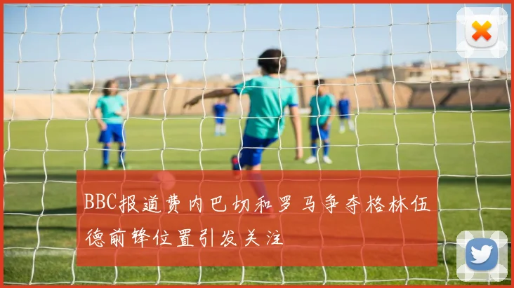 BBC报道费内巴切和罗马争夺格林伍德前锋位置引发关注