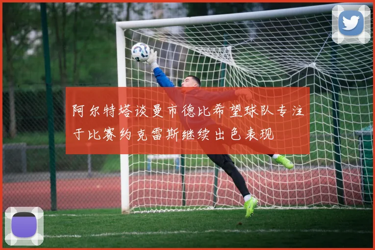 阿尔特塔谈曼市德比希望球队专注于比赛约克雷斯继续出色表现