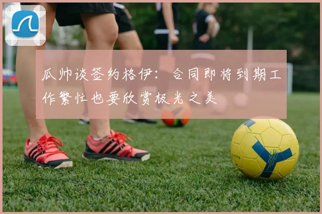 瓜帅谈签约格伊：合同即将到期工作繁忙也要欣赏极光之美