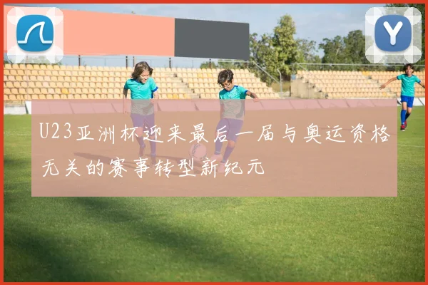 U23亚洲杯迎来最后一届与奥运资格无关的赛事转型新纪元
