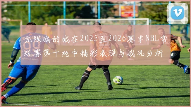 无限我的城在2025至2026赛季NBL常规赛第十轮中精彩表现与战况分析