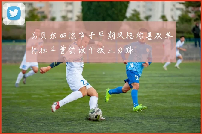 戈贝尔回忆华子早期风格称喜欢单打独斗曾尝试干拔三分球
