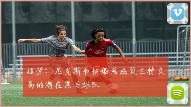 追梦：尼克斯和快船或成莫兰特交易的潜在黑马球队