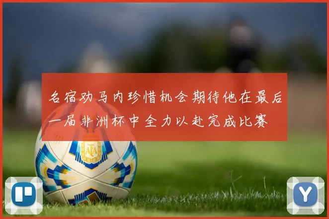 名宿劝马内珍惜机会期待他在最后一届非洲杯中全力以赴完成比赛