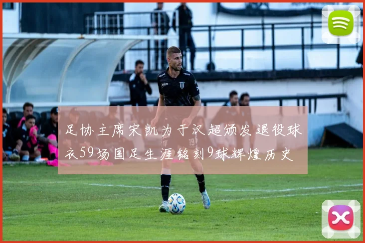 足协主席宋凯为于汉超颁发退役球衣59场国足生涯铭刻9球辉煌历史