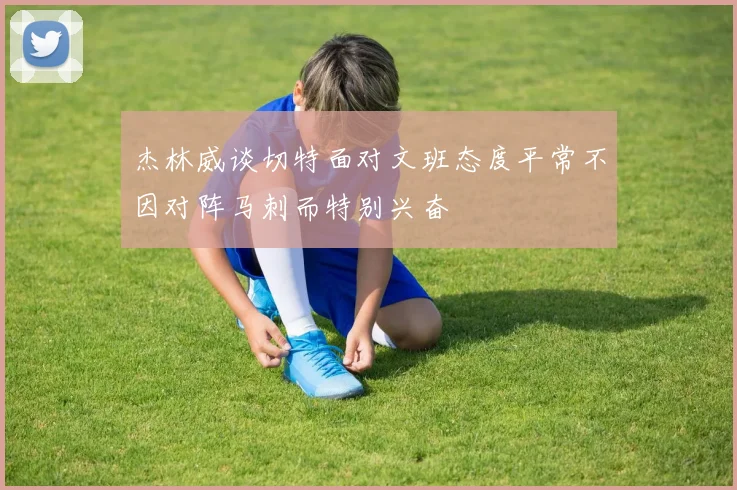 杰林威谈切特面对文班态度平常不因对阵马刺而特别兴奋
